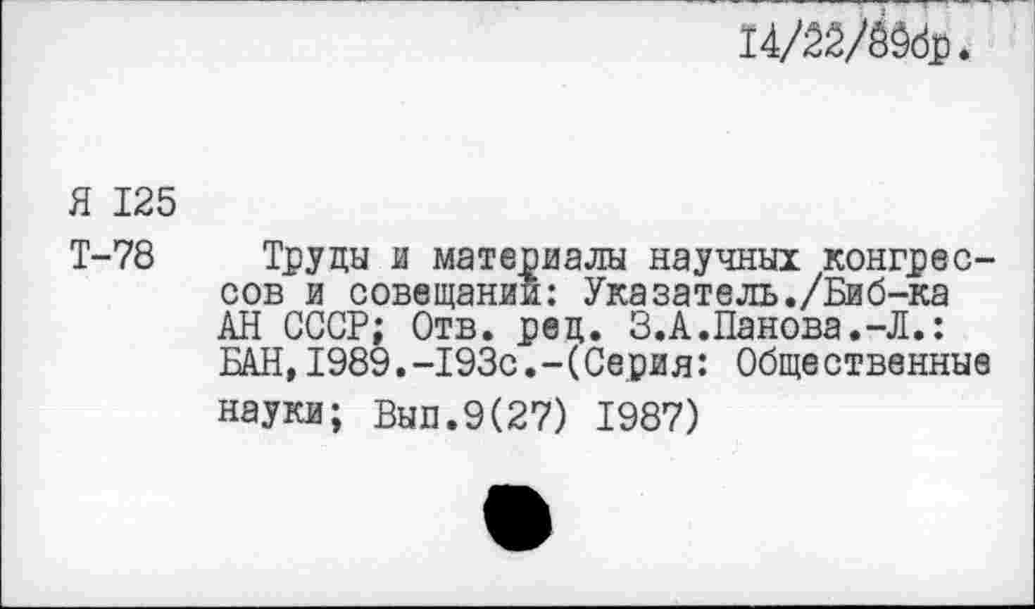 ﻿I4/22/A9dp.
Я 125
Т-78 Труды и материалы научных конгрессов и совещании: Указатель./Биб-ка АН СССР; Отв. рец. З.А.Панова.-Л.: БАН,1989.-193с.-(Серия: Общественные науки; Вып.9(27) 1987)